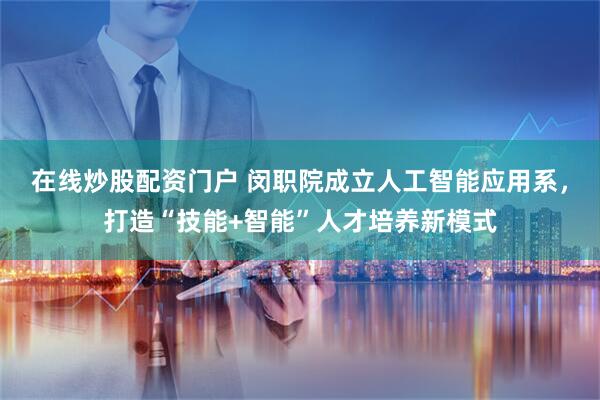 在线炒股配资门户 闵职院成立人工智能应用系，打造“技能+智能”人才培养新模式