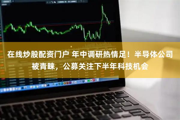在线炒股配资门户 年中调研热情足！半导体公司被青睐，公募关注下半年科技机会