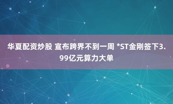 华夏配资炒股 宣布跨界不到一周 *ST金刚签下3.99亿元算力大单