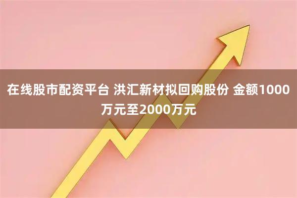 在线股市配资平台 洪汇新材拟回购股份 金额1000万元至2000万元