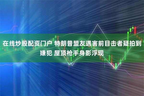 在线炒股配资门户 特朗普盟友遇害前目击者疑拍到嫌犯 屋顶枪手身影浮现