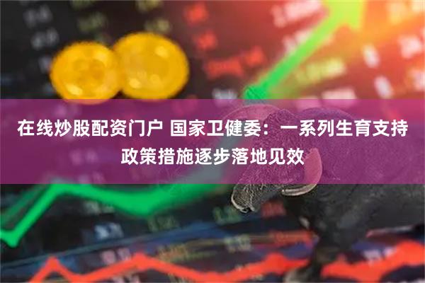 在线炒股配资门户 国家卫健委：一系列生育支持政策措施逐步落地见效