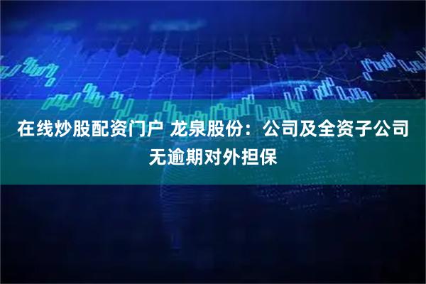 在线炒股配资门户 龙泉股份：公司及全资子公司无逾期对外担保