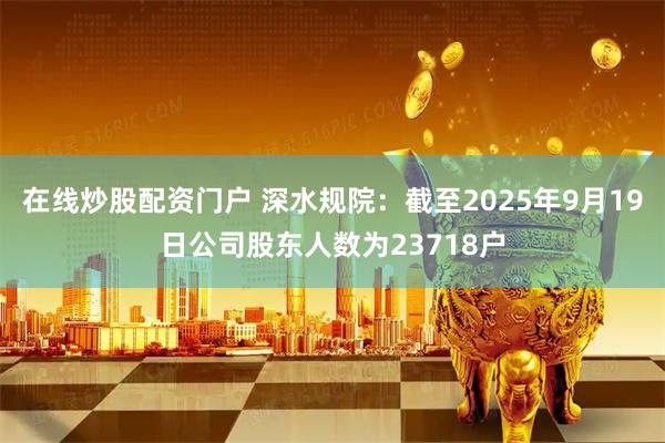 在线炒股配资门户 深水规院：截至2025年9月19日公司股东人数为23718户