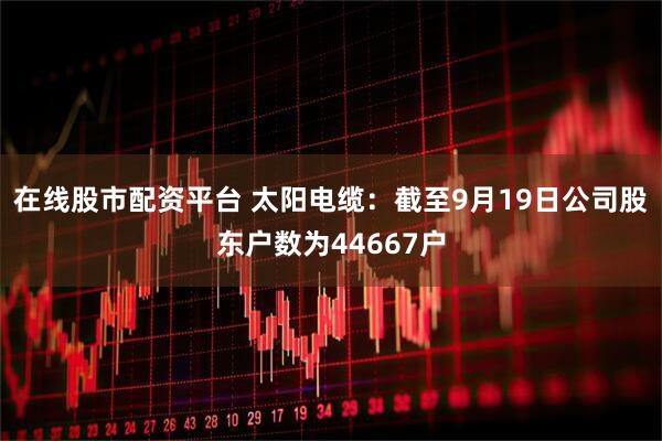 在线股市配资平台 太阳电缆：截至9月19日公司股东户数为44667户