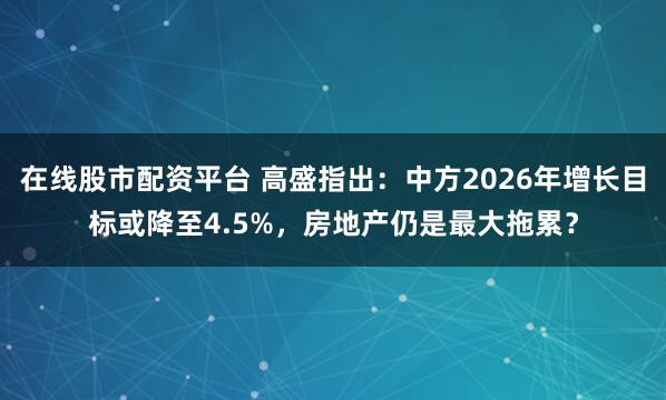 在线股市配资平台 高盛指出：中方2026年增长目标或降至4.5%，房地产仍是最大拖累？