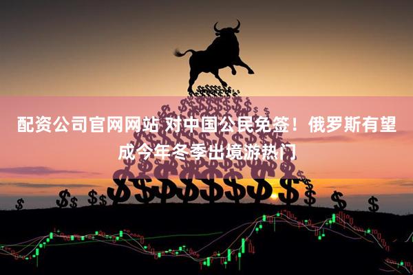配资公司官网网站 对中国公民免签！俄罗斯有望成今年冬季出境游热门