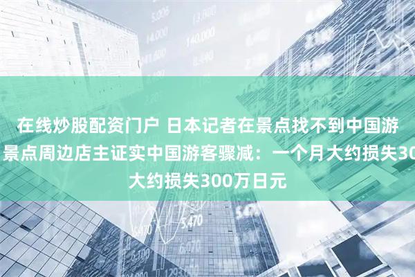 在线炒股配资门户 日本记者在景点找不到中国游客采访，景点周边店主证实中国游客骤减：一个月大约损失300万日元