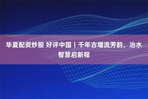 华夏配资炒股 好评中国丨千年古堰流芳韵，治水智慧启新程