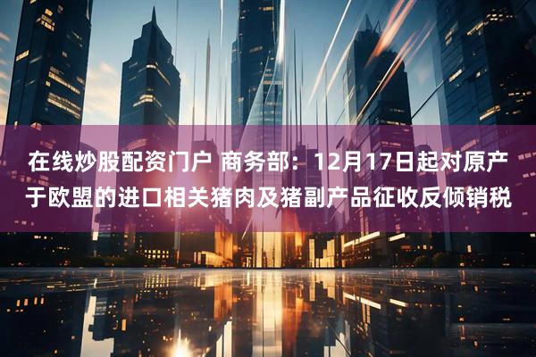 在线炒股配资门户 商务部：12月17日起对原产于欧盟的进口相关猪肉及猪副产品征收反倾销税