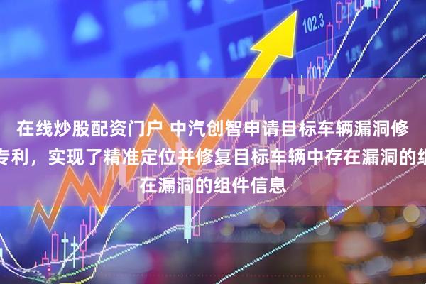 在线炒股配资门户 中汽创智申请目标车辆漏洞修复方法专利，实现了精准定位并修复目标车辆中存在漏洞的组件信息