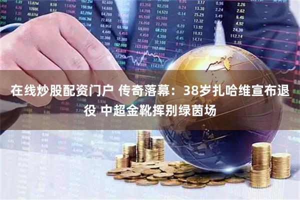 在线炒股配资门户 传奇落幕：38岁扎哈维宣布退役 中超金靴挥别绿茵场