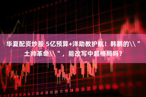 华夏配资炒股 5亿预算+洋助教护航！韩鹏的\＂土帅革命\＂，能改写中超格局吗？