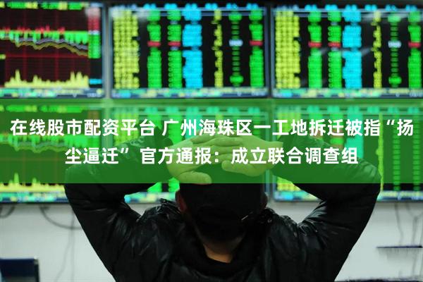 在线股市配资平台 广州海珠区一工地拆迁被指“扬尘逼迁” 官方通报：成立联合调查组