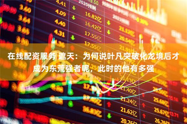 在线配资服务 遮天：为何说叶凡突破化龙境后才成为东荒强者呢，此时的他有多强
