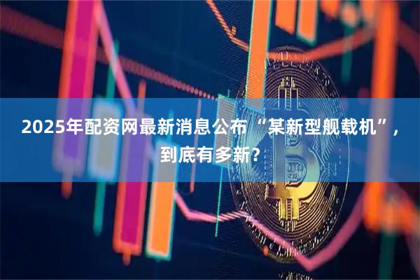 2025年配资网最新消息公布 “某新型舰载机”，到底有多新？
