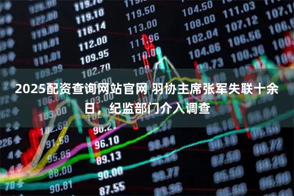 2025配资查询网站官网 羽协主席张军失联十余日，纪监部门介入调查
