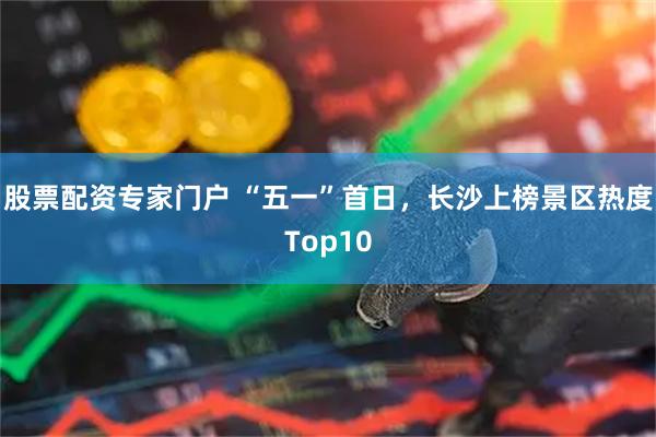 股票配资专家门户 “五一”首日，长沙上榜景区热度Top10