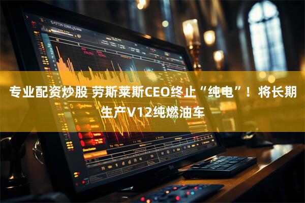专业配资炒股 劳斯莱斯CEO终止“纯电”！将长期生产V12纯燃油车