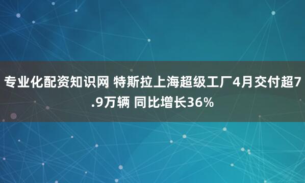 专业化配资知识网 特斯拉上海超级工厂4月交付超7.9万辆 同比增长36%