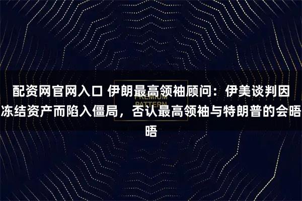 配资网官网入口 伊朗最高领袖顾问：伊美谈判因冻结资产而陷入僵局，否认最高领袖与特朗普的会晤