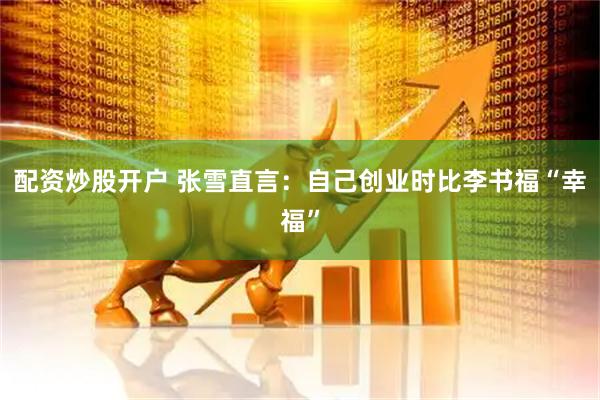配资炒股开户 张雪直言：自己创业时比李书福“幸福”